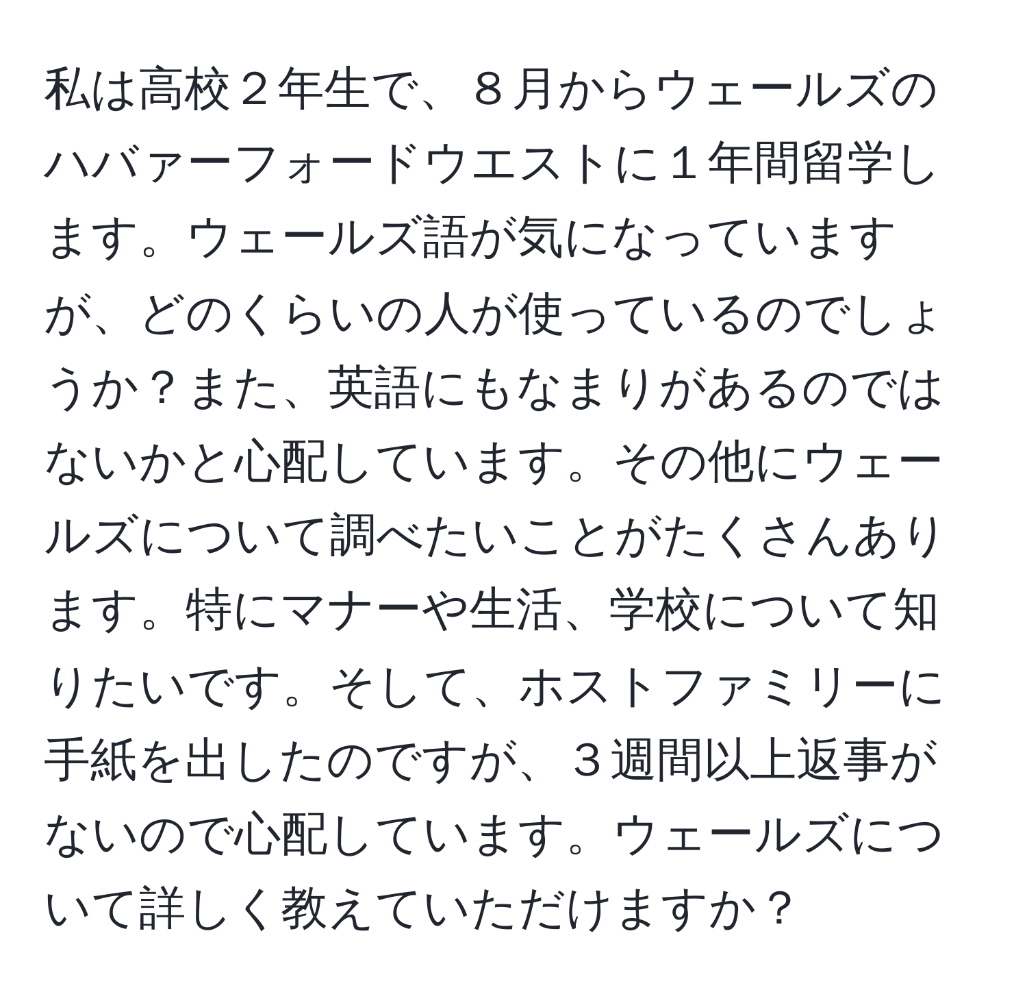 私は高校２年生で、８月からウェールズのハバァーフォードウエストに１年間留学します。ウェールズ語が気になっていますが、どのくらいの人が使っているのでしょうか？また、英語にもなまりがあるのではないかと心配しています。その他にウェールズについて調べたいことがたくさんあります。特にマナーや生活、学校について知りたいです。そして、ホストファミリーに手紙を出したのですが、３週間以上返事がないので心配しています。ウェールズについて詳しく教えていただけますか？