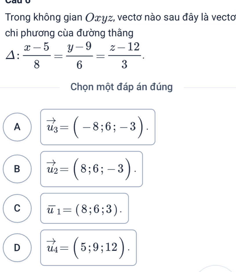 Trong không gian Oxyz, vectơ nào sau đây là vectơ
chi phương cùa đường thằng
△ : (x-5)/8 = (y-9)/6 = (z-12)/3 . 
Chọn một đáp án đúng
A vector u_3=(-8;6;-3).
B vector u_2=(8;6;-3).
C overline u_1=(8;6;3).
D vector u_4=(5;9;12).