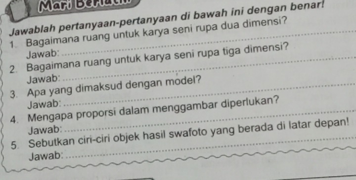 Märí Berati 
Jawablah pertanyaan-pertanyaan di bawah ini dengan benar! 
1 Bagaimana ruang untuk karya seni rupa dua dimensi? 
Jawab: 
2. Bagaimana ruang untuk karya seni rupa tiga dimensi? 
Jawab: 
3. Apa yang dimaksud dengan model? 
Jawab: 
4. Mengapa proporsi dalam menggambar diperlukan? 
Jawab: 
5. Sebutkan ciri-ciri objek hasil swafoto yang berada di latar depan! 
Jawab: