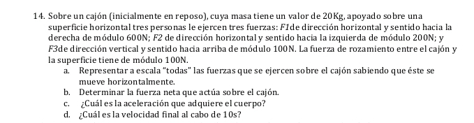 Sobre un cajón (inicialmente en reposo), cuya masa tiene un valor de 20Kg, apoyado sobre una 
superficie horizontal tres personas le ejercen tres fuerzas: F1de dirección horizontal y sentido hacia la 
derecha de módulo 600N; F2 de dirección horizontaly sentido hacia la izquierda de módulo 200N; y 
F3de dirección vertical y sentido hacia arriba de módulo 100N. La fuerza de rozamiento entre el cajón y 
la superficie tiene de módulo 100N. 
a. Representar a escala “todas” las fuerzas que se ejercen sobre el cajón sabiendo que éste se 
mueve horizontalmente. 
b. Determinar la fuerza neta que actúa sobre el cajón. 
c. ¿Cuál es la aceleración que adquiere el cuerpo? 
d. ¿Cuál es la velocidad final al cabo de 10s?