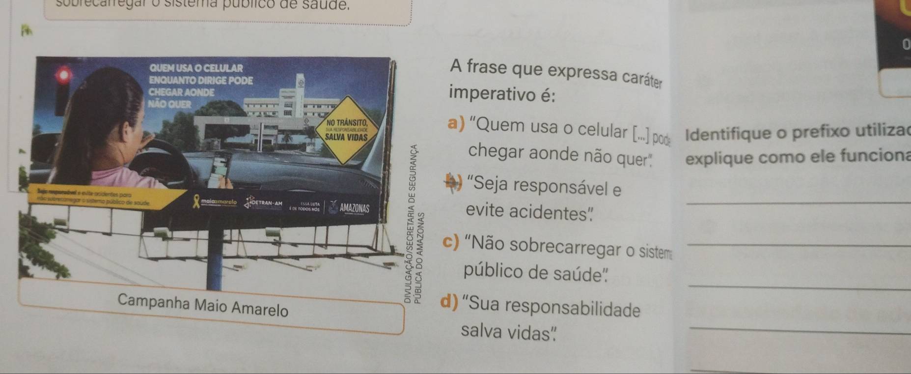 sobrecalregar o sistema público de saude. 
frase que expressa caráter 
mperativo é: 
“Quem usa o celular [..] pod Identifique o prefixo utiliza 
chegar aonde não quer'' explique como ele funciona 
"Seja responsável e 
evite acidentes"_ 
'Não sobrecarregar o sistem_ 
_ 
público de saúde'' 
_ 
“Sua responsabilidade 
salva vidas”