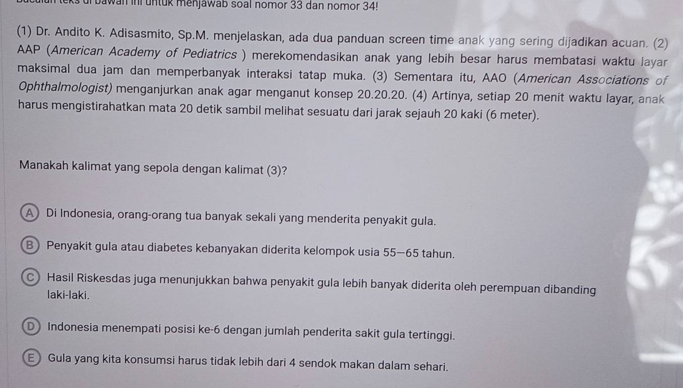 ur bawan in untuk menjawab soal nomor 33 dan nomor 34!
(1) Dr. Andito K. Adisasmito, Sp.M. menjelaskan, ada dua panduan screen time anak yang sering dijadikan acuan. (2)
AAP (American Academy of Pediatrics ) merekomendasikan anak yang lebih besar harus membatasi waktu layar
maksimal dua jam dan memperbanyak interaksi tatap muka. (3) Sementara itu, AAO (American Associations of
Ophthalmologist) menganjurkan anak agar menganut konsep 20. 20. 20. (4) Artinya, setiap 20 menit waktu layar, anak
harus mengistirahatkan mata 20 detik sambil melihat sesuatu dari jarak sejauh 20 kaki (6 meter).
Manakah kalimat yang sepola dengan kalimat (3)?
A Di Indonesia, orang-orang tua banyak sekali yang menderita penyakit gula.
BPenyakit gula atau diabetes kebanyakan diderita kelompok usia 55—65 tahun.
C Hasil Riskesdas juga menunjukkan bahwa penyakit gula lebih banyak diderita oleh perempuan dibanding
laki-laki.
D Indonesia menempati posisi ke -6 dengan jumlah penderita sakit gula tertinggi.
E Gula yang kita konsumsi harus tidak lebih dari 4 sendok makan dalam sehari.