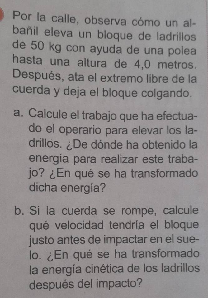 Por la calle, observa cómo un al- 
bañil eleva un bloque de ladrillos 
de 50 kg con ayuda de una polea 
hasta una altura de 4,0 metros. 
Después, ata el extremo libre de la 
cuerda y deja el bloque colgando. 
a. Calcule el trabajo que ha efectua- 
do el operario para elevar los la- 
drillos. ¿De dónde ha obtenido la 
energía para realizar este traba- 
jo? ¿En qué se ha transformado 
dicha energía? 
b. Si la cuerda se rompe, calcule 
qué velocidad tendría el bloque 
justo antes de impactar en el sue- 
lo. ¿En qué se ha transformado 
la energía cinética de los ladrillos 
después del impacto?