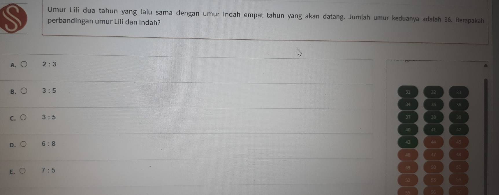 Umur Lili dua tahun yang lalu sama dengan umur Indah empat tahun yang akan datang. Jumlah umur keduanya adalah 36. Berapakah
perbandingan umur Lili dan Indah?
A. 2:3
B. 3:5 31 32 33
34 35 36
C. 3:5 37 38
40 41 42
D. 6:8
43 44 45
46 47 48
E. 7:5
49 50 51
52 53