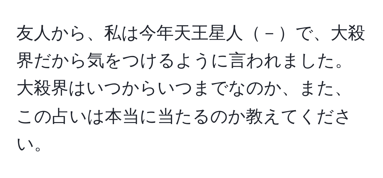 友人から、私は今年天王星人－で、大殺界だから気をつけるように言われました。大殺界はいつからいつまでなのか、また、この占いは本当に当たるのか教えてください。