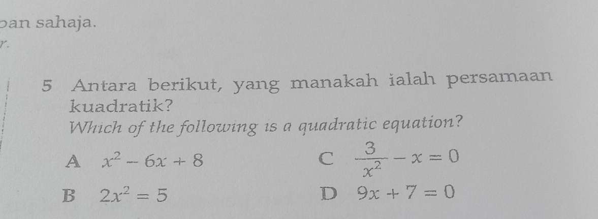 ban sahaja.
1.
5 Antara berikut, yang manakah ialah persamaan
kuadratik?
Which of the following is a quadratic equation?
A x^2-6x+8
C  3/x^2 -x=0
B 2x^2=5
D 9x+7=0