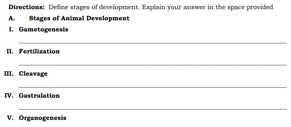 Directions: Define stages of development. Explain your answer in the space provided 
A. Stages of Animal Development 
I. Gametogenesis 
_ 
II. Fertilization 
_ 
III. Cleavage 
_ 
IV. Gastrulation 
_ 
V. Organogenesis