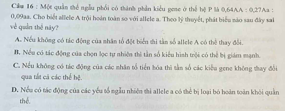 Một quần thể ngẫu phối có thành phần kiểu gene ở thế hệ P là 0,64AA : 0,27Aa :
0,09aa. Cho biết allele A trội hoàn toàn so với allele a. Theo lý thuyết, phát biểu nào sau đây sai
về quần thề này?
A. Nếu không có tác động của nhân tố đột biến thì tần số allele A có thể thay đổi.
B. Nếu có tác động của chọn lọc tự nhiên thì tần số kiểu hình trội có thể bị giảm mạnh.
C. Nếu không có tác động của các nhân tố tiến hóa thì tần số các kiểu gene không thay đổi
qua tất cả các thế hệ.
D. Nếu có tác động của các yếu tố ngẫu nhiên thì allele a có thể bị loại bỏ hoàn toàn khỏi quần
thể.