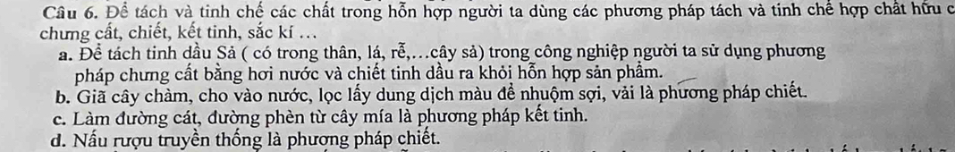 Để tách và tinh chế các chất trong hỗn hợp người ta dùng các phương pháp tách và tinh chế hợp chất hữu c
chưng cất, chiết, kết tinh, sắc kí ...
á. Để tách tinh dầu Sả ( có trong thân, lá, rễ,.cây sả) trong công nghiệp người ta sử dụng phương
pháp chưng cất bằng hơi nước và chiết tinh dầu ra khỏi hỗn hợp sản phẩm.
b. Giã cây chàm, cho vào nước, lọc lấy dung dịch màu để nhuộm sợi, vải là phương pháp chiết.
c. Làm đường cát, đường phèn từ cây mía là phương pháp kết tinh.
d. Nấu rượu truyền thống là phượng pháp chiết.