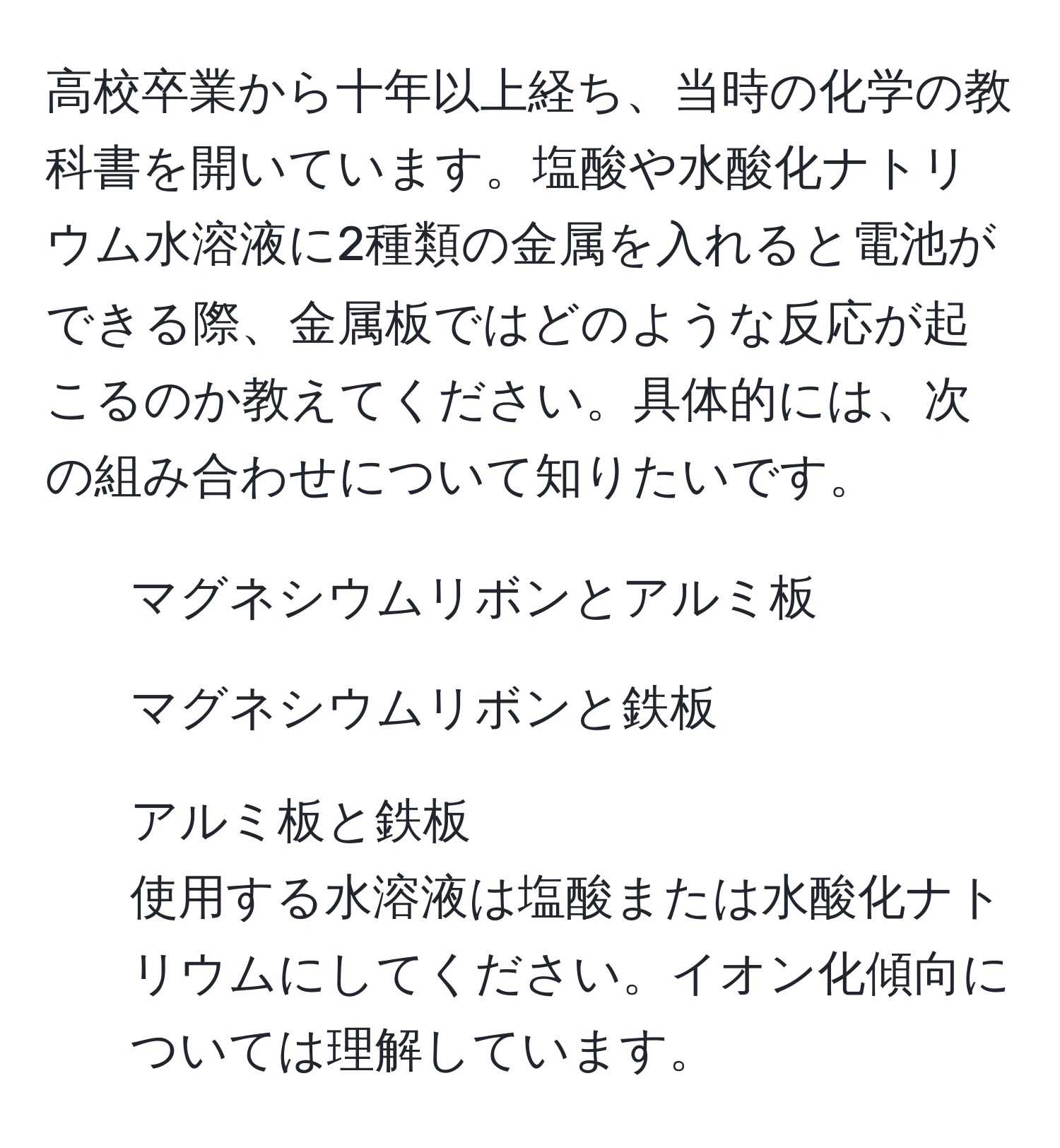 高校卒業から十年以上経ち、当時の化学の教科書を開いています。塩酸や水酸化ナトリウム水溶液に2種類の金属を入れると電池ができる際、金属板ではどのような反応が起こるのか教えてください。具体的には、次の組み合わせについて知りたいです。  
1. マグネシウムリボンとアルミ板  
2. マグネシウムリボンと鉄板  
3. アルミ板と鉄板  
使用する水溶液は塩酸または水酸化ナトリウムにしてください。イオン化傾向については理解しています。