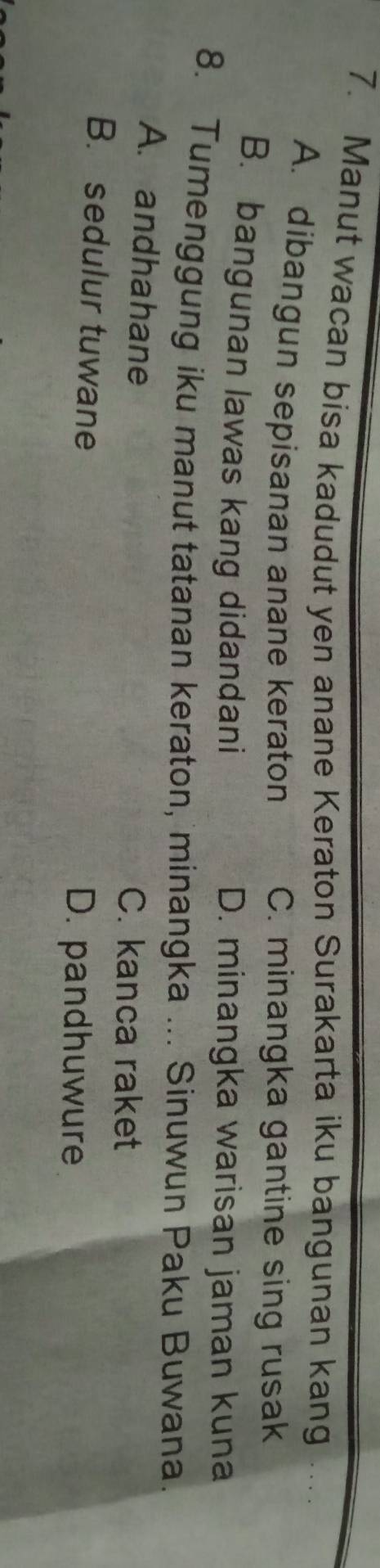 Manut wacan bisa kadudut yen anane Keraton Surakarta iku bangunan kang
A. dibangun sepisanan anane keraton C. minangka gantine sing rusak
B. bangunan lawas kang didandani D. minangka warisan jaman kuna
8. Tumenggung iku manut tatanan keraton, minangka ... Sinuwun Paku Buwana.
A. andhahane C. kanca raket
B. sedulur tuwane
D. pandhuwure