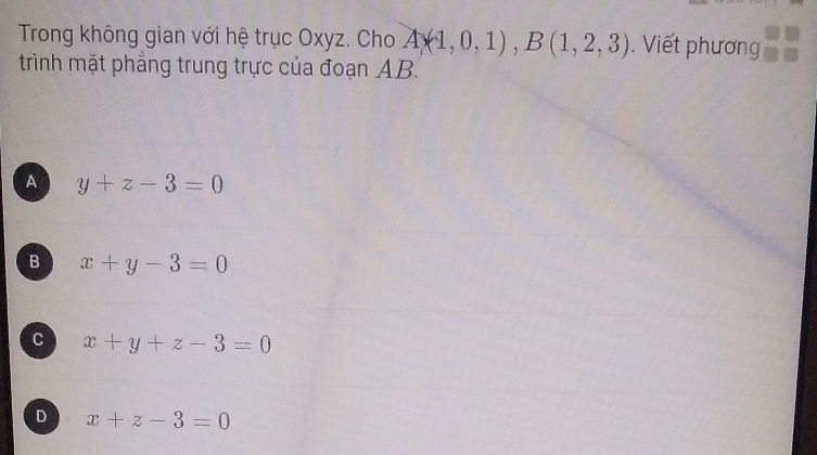 Trong không gian với hệ trục Oxyz. Cho A(1,0,1), B(1,2,3). Viết phương
trình mặt phẳng trung trực của đoạn AB.
A y+z-3=0
B x+y-3=0
C x+y+z-3=0
D x+z-3=0