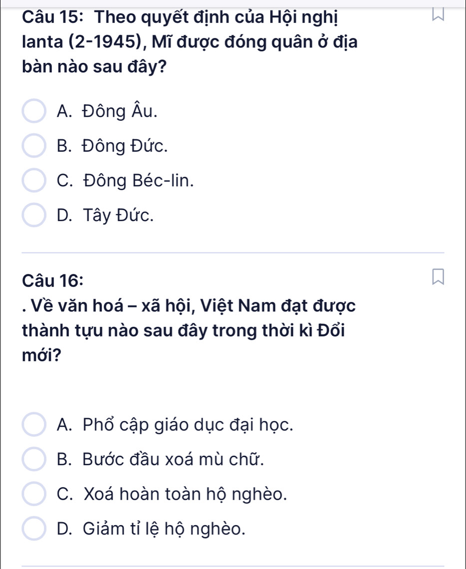 Theo quyết định của Hội nghị
Ianta (2-1945), Mĩ được đóng quân ở địa
bàn nào sau đây?
A. Đông Âu.
B. Đông Đức.
C. Đông Béc-lin.
D. Tây Đức.
Câu 16:
. Về văn hoá - xã hội, Việt Nam đạt được
thành tựu nào sau đây trong thời kì Đổi
mới?
A. Phổ cập giáo dục đại học.
B. Bước đầu xoá mù chữ.
C. Xoá hoàn toàn hộ nghèo.
D. Giảm tỉ lệ hộ nghèo.