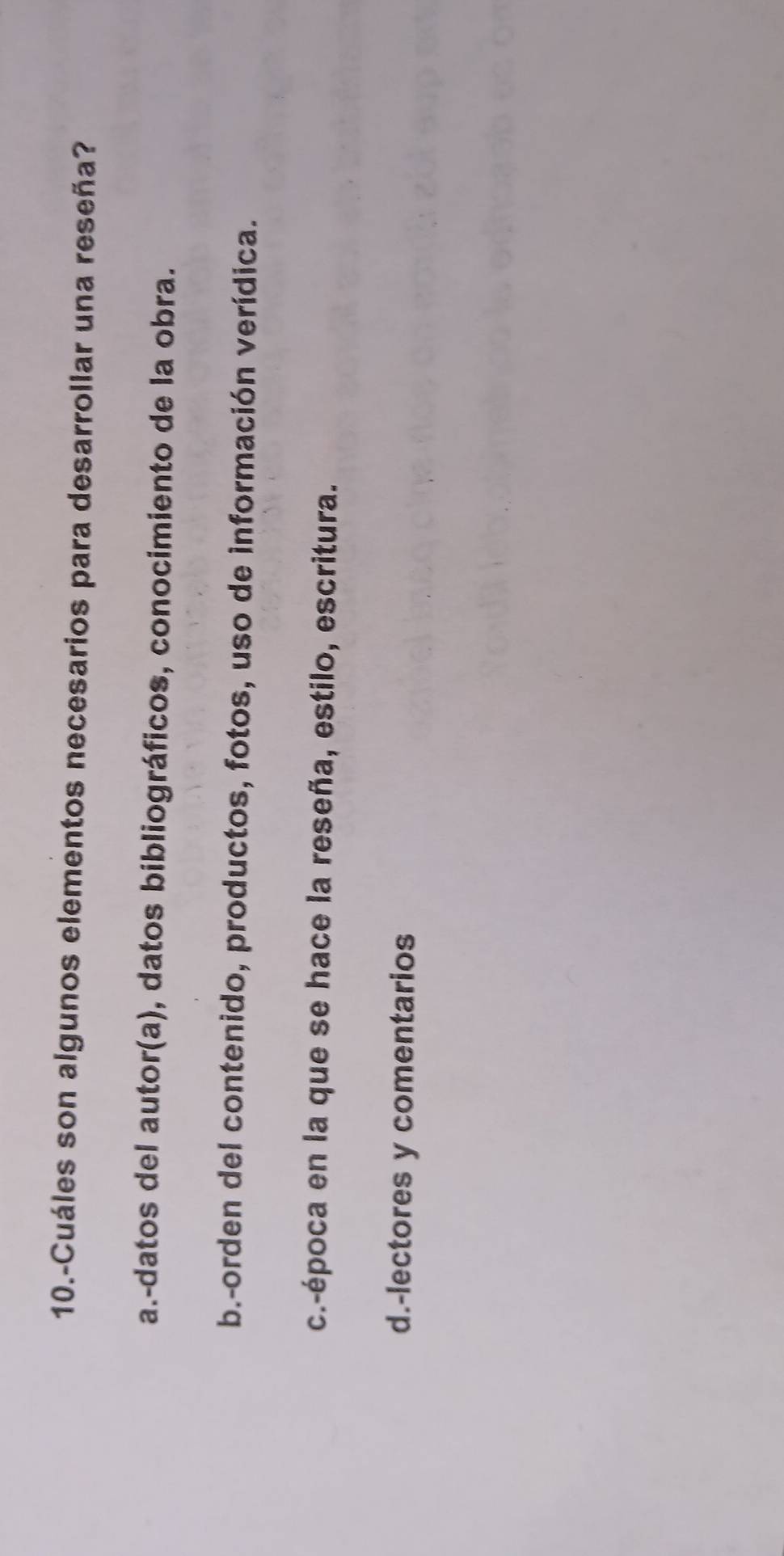 10.-Cuáles son algunos elementos necesarios para desarrollar una reseña?
a.-datos del autor(a), datos bibliográficos, conocimiento de la obra.
b.-orden del contenido, productos, fotos, uso de información verídica.
c.-época en la que se hace la reseña, estilo, escritura.
d.-lectores y comentarios