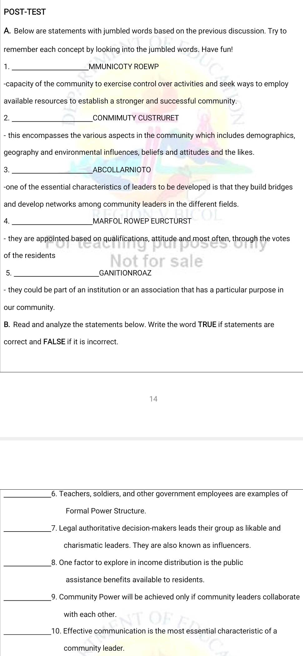 POST-TEST 
A. Below are statements with jumbled words based on the previous discussion. Try to 
remember each concept by looking into the jumbled words. Have fun! 
1. _MMUNICOTY ROEWP 
-capacity of the community to exercise control over activities and seek ways to employ 
available resources to establish a stronger and successful community. 
_ 
2. CONMIMUTY CUSTRURET 
- this encompasses the various aspects in the community which includes demographics, 
geography and environmental influences, beliefs and attitudes and the likes. 
3. _ABCOLLARNIOTO 
-one of the essential characteristics of leaders to be developed is that they build bridges 
and develop networks among community leaders in the different fields. 
4._ MARFOL ROWEP EURCTURST 
- they are appointed based on qualifications, attitude and most often, through the votes 
of the residents 
5._ GANITIONROAZ 
- they could be part of an institution or an association that has a particular purpose in 
our community. 
B. Read and analyze the statements below. Write the word TRUE if statements are 
correct and FALSE if it is incorrect. 
14 
_6. Teachers, soldiers, and other government employees are examples of 
Formal Power Structure. 
_7. Legal authoritative decision-makers leads their group as likable and 
charismatic leaders. They are also known as influencers. 
_8. One factor to explore in income distribution is the public 
assistance benefits available to residents. 
_9. Community Power will be achieved only if community leaders collaborate 
with each other. 
_10. Effective communication is the most essential characteristic of a 
community leader.