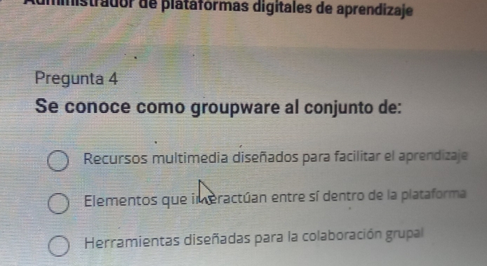 ministrador de platáfórmas digitales de aprendizaje
Pregunta 4
Se conoce como groupware al conjunto de:
Recursos multimedia diseñados para facilitar el aprendizaje
Elementos que im eractúan entre sí dentro de la plataforma
Herramientas diseñadas para la colaboración grupal