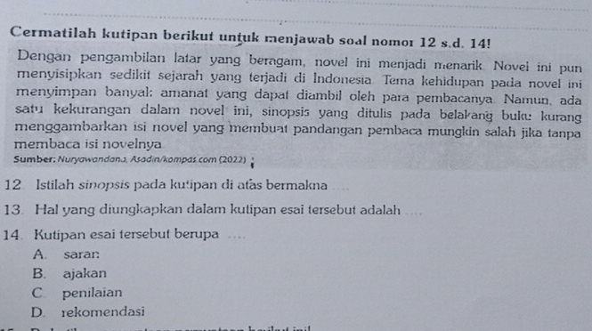 Cermatilah kutipan berikut unţuk menjawab soal nomor 12 s.d. 14!
Dengan pengambilan latar yang beragam, novel ini menjadi menarik. Novel ini pun
menyisipkan sedikit sejarah yang terjadi di Indonesia. Tema kehidupan pada novel ini
menyimpan banyal; amanat yang dapat diambil oleh para pembacanya. Namun, ada
satu kekurangan dalam novel ini, sinopsis yang ditulis pada belakang buku kurang
menggambarkan isi novel yang membuat pandangan pembaca mungkin salah jika tanpa
membaca isi novelnya
Sumber: Nuryawandana, Asadin/kompas.com (2022)
12 Istilah sinopsis pada kutipan di atas bermakna
13. Hal yang diungkapkan dalam kutipan esai tersebut adalah
14. Kutipan esai tersebut berupa …
A. saran
B. ajakan
C penilaian
D. rekomendasi