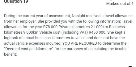 Marked out of 1 
During the current year of assessment, Nasiphi received a travel allowance 
from her employer. She provided you with the following information: Travel 
allowance for the year R78 000 Private kilometres 21 000km Business 
kilometres 9 000km Vehicle cost (including VAT) R450 000. She kept a 
logbook of actual business kilometres travelled and does not have the 
actual vehicle expenses incurred. YOU ARE REQUIRED to determine the 
“Deemed cost per kilometre ' for the purposes of calculating the taxable 
benefit: