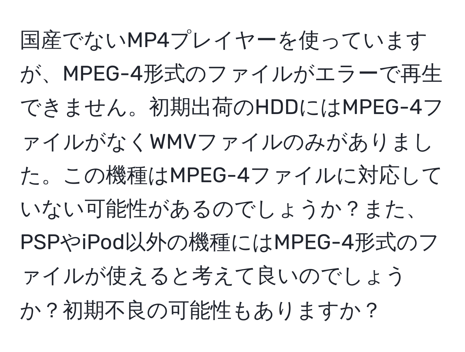 国産でないMP4プレイヤーを使っていますが、MPEG-4形式のファイルがエラーで再生できません。初期出荷のHDDにはMPEG-4ファイルがなくWMVファイルのみがありました。この機種はMPEG-4ファイルに対応していない可能性があるのでしょうか？また、PSPやiPod以外の機種にはMPEG-4形式のファイルが使えると考えて良いのでしょうか？初期不良の可能性もありますか？