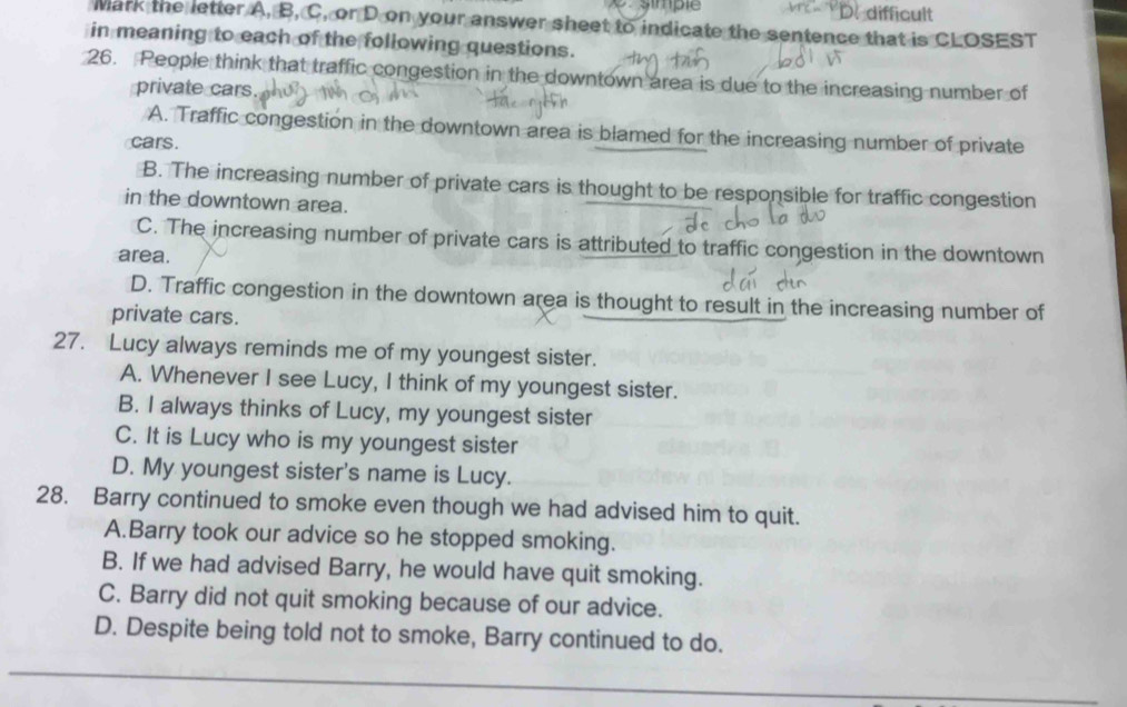simple difficult
Mark the letter A, B, C, or D on your answer sheet to indicate the sentence that is CLOSEST
in meaning to each of the following questions.
26. People think that traffic congestion in the downtown area is due to the increasing number of
private cars.
A. Traffic congestion in the downtown area is blamed for the increasing number of private
cars.
B. The increasing number of private cars is thought to be responsible for traffic congestion
in the downtown area.
C. The increasing number of private cars is attributed to traffic congestion in the downtown
area.
D. Traffic congestion in the downtown area is thought to result in the increasing number of
private cars.
27. Lucy always reminds me of my youngest sister.
A. Whenever I see Lucy, I think of my youngest sister.
B. I always thinks of Lucy, my youngest sister
C. It is Lucy who is my youngest sister
D. My youngest sister's name is Lucy.
28. Barry continued to smoke even though we had advised him to quit.
A.Barry took our advice so he stopped smoking.
B. If we had advised Barry, he would have quit smoking.
C. Barry did not quit smoking because of our advice.
D. Despite being told not to smoke, Barry continued to do.