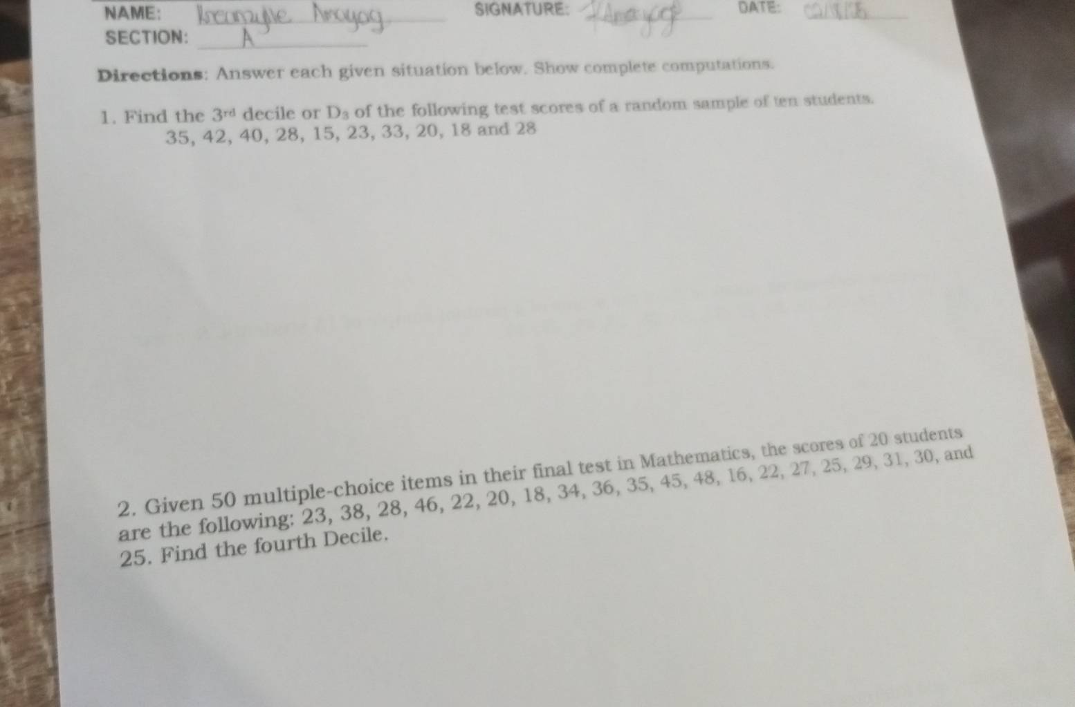 NAME: _SIGNATURE: _DATE:_ 
SECTION:_ 
Directions: Answer each given situation below. Show complete computations. 
1. Find the 3^(rd) decile or D_3 of the following test scores of a random sample of ten students.
35, 42, 40, 28, 15, 23, 33, 20, 18 and 28
2. Given 50 multiple-choice items in their final test in Mathematics, the scores of 20 students 
are the following: 23, 38, 28, 46, 22, 20, 18, 34, 36, 35, 45, 48, 16, 22, 27, 25, 29, 31, 30, and
25. Find the fourth Decile.