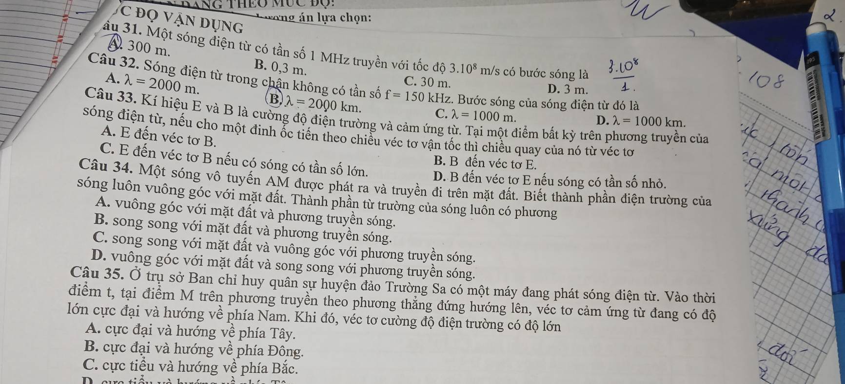 DANG THEO MỤC ĐQ:
ương án lựa chọn:
C đọ Vận Dụng
âu 31. Một sóng điện từ có tần số 1 MHz truyền với tốc dhat o3.10^8 m/s có bước sóng là
A 300 m. B. 0,3 m.
C. 30 m.
Câu 32. Sóng điện từ trong chận không có tần số f=150kHz Hz. Bước sóng của sóng điện từ đó là
A. lambda =2000m. B lambda =2000km.
D. 3 m.
Câu 33. Kí hiệu E và B là cường độ điện trường và cảm ứng 1
C. lambda =1000m.
D. lambda =1000km.
sóng điện từ, nếu cho một đinh ốc tiến theo chiều véc tơ vận tốc thì chiều quay của nó từ véc tơ
điểm bất kỳ trên phương truyền của
A. E đến véc tơ B.
C. E đến véc tơ B nếu có sóng có tần số lớn.
B. B đến véc tơ E.
D. B đến véc tơ E nếu sóng có tần số nhỏ.
Câu 34. Một sóng vô tuyến AM được phát ra và truyền đi trên mặt đất. Biết thành phần điện trường của
sóng luôn vuông góc với mặt đất. Thành phần từ trường của sóng luôn có phương
A. vuông góc với mặt đất và phương truyền sóng.
B. song song với mặt đất và phương truyền sóng.
C. song song với mặt đất và vuông góc với phương truyền sóng.
D. vuông góc với mặt đất và song song với phương truyền sóng.
Câu 35. Ở trụ sở Ban chỉ huy quân sự huyện đảo Trường Sa có một máy đang phát sóng điện từ. Vào thời
điểm t, tại điểm M trên phương truyền theo phương thẳng đứng hướng lên, véc tơ cảm ứng từ đang có độ
lớn cực đại và hướng về phía Nam. Khi đó, véc tơ cường độ điện trường có độ lớn
A. cực đại và hướng về phía Tây.
B. cực đại và hướng về phía Đông.
C. cực tiểu và hướng về phía Bắc.
D