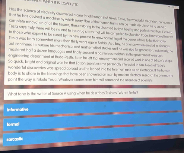 CKNESS WHEN IT IS COMPLETED.
14%
Has the science of electricity discovered a cure for all human ills? Nikola Tesla, the wonderful electrician, announces
that he has devised a machine by which every fiber of the human frame can be made vibrate so as to cause a
complete renovation of all the tissues, thus restoring to the diseased body a healthy and perfect condition. If Wizard
Tesla says truly there will be no end to the drug stores that will be compelled to abandon trade. It may be of interest
to those who expect to be cured by his new process to know something of the genius who is to be their savior .
Tesla was born somewhat more than thirty years ago in Serbia. As a boy, he at once was interested in electricity,
but continued to pursue his mechanical and mathematical studies until he was ripe for graduation. Incidentally, he
mastered half a dozen languages and finally secured a position as assistant in the government telegraph
engineering department at Buda-Pesth. Soon he left that employment and secured work in one of Edison's shops.
So quick, bright and original was he that Edison soon became personally interested in him. News of Tesla’s
wonderful discoveries was spread abroad and he leaped into the foremost rank as an electrician. If the human
body is to share in the blessings that have been showered on man by modern electrical research the one man to
point the way is Nikola Tesla. Whatever comes from him will command the attention of scientists.
What tone is the writer of Source A using when he describes Tesla as "Wizard Tesla"?
informative
formal
sarcastic