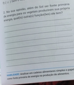 ( 
2. Na sua opinião, além do Sol ser fonte primária 
de energia para os vegetais produzirem sua própria 
_ 
energia, qual(is) outra(s) função(ões) ele tem? 
_ 
_ 
_ 
_ 
_ 
_ 
_ 
_ 
HABILIDADE: Analisar em cadeias alimentares simples o pape 
como fonte primária de energia na produção de alimentos.