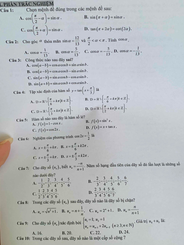 phản trác nghiệm
Câu 1:  Chọn mệnh đề đúng trong các mệnh đề sau:
A. cos ( π /2 -alpha )=sin alpha . B. sin (π +alpha )=sin alpha ·
C. cos ( π /2 +alpha )=sin alpha . D. tan (π +2alpha )=cot (2alpha ).
Câu 2: Cho góc ª thỏa mãn sin alpha = 12/13  và  π /2  . Tính cos alpha _.
A. cos alpha = 1/13 . B. cos alpha = 5/13 . C. cos alpha =- 5/13 . D. cos alpha =- 1/13 .
Câu 3: Công thức nào sau dây sai?
A. cos (a-b)=cos acos b+sin asin b.
B. cos (a-b)=cos acos b-sin asin b.
C. sin (a-b)=sin acos b-cos asin b.
D. sin (a+b)=sin acos b+cos asin b.
Câu 4: Tập xác định của hàm số y=tan (x+ π /3 ) là
A. D=R  π /6 +kπ |k∈ Z . B. D=R - π /6 +kπ |k∈ Z .
C. D=R  π /3 +kπ |k∈ Z . D. D=R  π /2 +kπ |k∈ Z .
Câu 5: Hàm số nào sau đây là hàm số lẻ?
A. f(x)=1-cos x. B. f(x)=sin^2x.
C. f(x)=cos 2x.
D. f(x)=x+tan x.
Câu 6: Nghiệm của phương trình cos 2x= 1/2  là
A. x=±  π /6 +kπ. B. x=±  π /6 +k2π .
C. x=±  π /3 +kπ. D. x=±  π /3 +k2π .
Câu 7: Cho dãy số (u_n) , biết u_n= (-n)/n+1 . Năm số hạng đầu tiên của dãy số đó lần lượt là những số
nào dưới đây?
A. - 1/2 ,- 2/3 ;- 3/4 ;- 4/5 ;- 5/6 . B. - 2/3 ;- 3/4 ;- 4/5 ;- 5/6 ;- 6/7 .
D.
C.  1/2 , 2/3 ; 3/4 ; 4/5 ; 5/6 .  2/3 ; 3/4 ; 4/5 ; 5/6 ; 6/7 .
Câu 8: Trong các dãy số (u_n) sau đây, dãy số nào là dãy số bị chặn?
A. u_n=sqrt(n^2+1). B. u_n=n+ 1/n . C. u_n=2^n+1. D. u_n= n/n+1 
Câu 9: Cho dãy số (u_n) xác định bởi beginarrayl u_1=1;u_2=1 u_n=u_n-1+2u_n-2(n≥ 3;n∈ N)endarray.. Giá trị u_4+u_5 là:
A. 16. B. 20. C. 22. D. 24.
Câu 10: Trong các dãy số sau, dãy số nào là một cấp số cộng ?