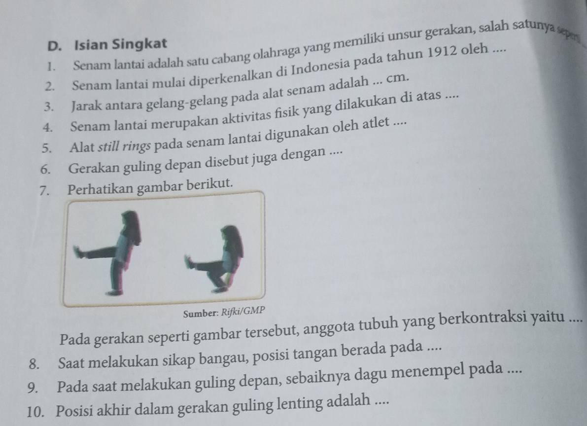 Isian Singkat 
1. Senam lantai adalah satu cabang olahraga yang memiliki unsur gerakan, salah satunya sepr 
2. Senam lantai mulai diperkenalkan di Indonesia pada tahun 1912 oleh .... 
3. Jarak antara gelang-gelang pada alat senam adalah ... cm. 
4. Senam lantai merupakan aktivitas fisik yang dilakukan di atas .... 
5. Alat still rings pada senam lantai digunakan oleh atlet .... 
6. Gerakan guling depan disebut juga dengan .... 
7n gambar berikut. 
Sumber: Rifki/GMP 
Pada gerakan seperti gambar tersebut, anggota tubuh yang berkontraksi yaitu .... 
8. Saat melakukan sikap bangau, posisi tangan berada pada .... 
9. Pada saat melakukan guling depan, sebaiknya dagu menempel pada .... 
10. Posisi akhir dalam gerakan guling lenting adalah ....