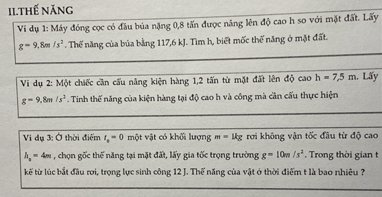 II.Thế năng 
Vi dụ 1: Máy đóng cọc có đầu bủa nặng 0, 8 tấn được nâng lên độ cao h so với mặt đất. Lấy
g=9,8m/s^2. Thế năng của búa bằng 117, 6 kJ. Tìm h, biết mốc thế năng ở mặt đất. 
Vi dụ 2: Một chiếc cần cấu nâng kiện hàng 1, 2 tấn từ mặt đất lên độ cao h=7,5m. Lấy
g=9.8m/s^2 Tinh thế năng của kiện hàng tại độ cao h và công mà cần cấu thực hiện 
Ví dụ 3:O thời điểm t_0=0 một vật có khối lượng m=1kg rơi không vận tốc đầu từ độ cao
h_o=4m , chọn gốc thế năng tại mặt đất, lấy gia tốc trọng trường g=10m/s^2. Trong thời gian t 
kế từ lúc bắt đầu rợi, trọng lực sinh công 12 J. Thế năng của vật ớ thời điểm t là bao nhiêu ?