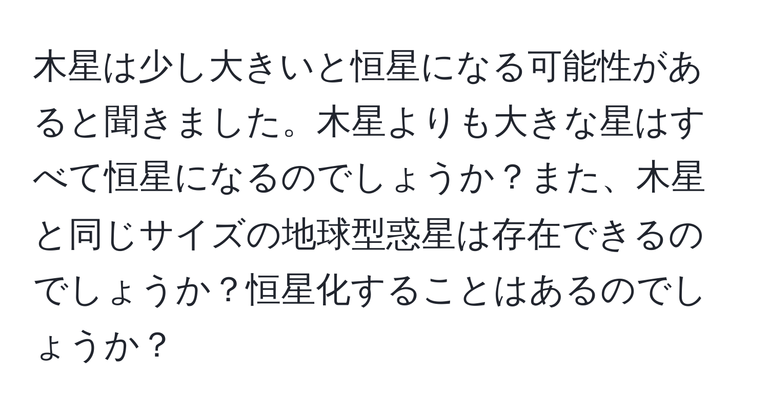 木星は少し大きいと恒星になる可能性があると聞きました。木星よりも大きな星はすべて恒星になるのでしょうか？また、木星と同じサイズの地球型惑星は存在できるのでしょうか？恒星化することはあるのでしょうか？