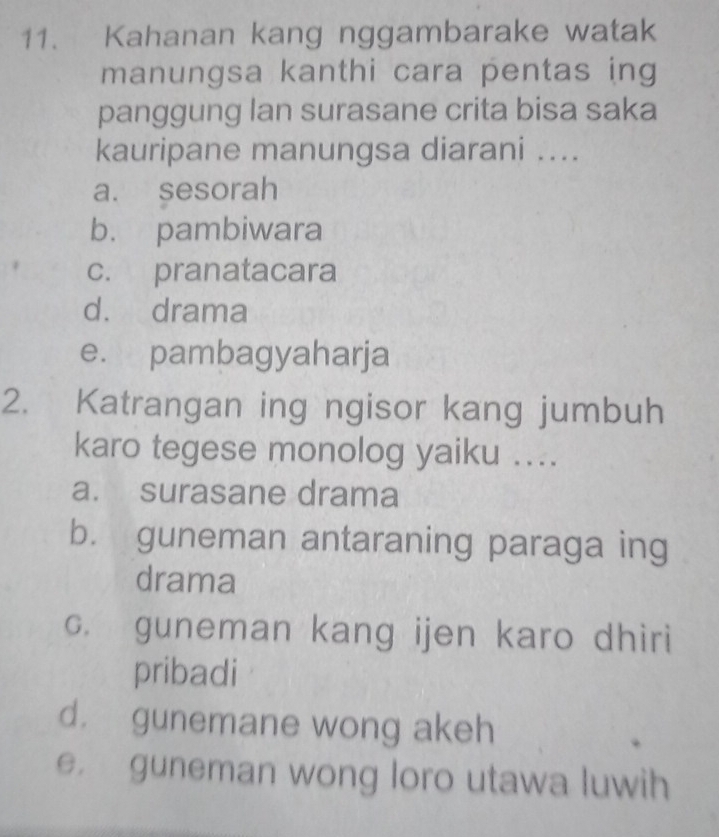 Kahanan kang nggambarake watak
manungsa kanthi cara pentas ing
panggung lan surasane crita bisa saka
kauripane manungsa diarani ....
a. sesorah
b. pambiwara
c. pranatacara
d. drama
e. pambagyaharja
2. Katrangan ing ngisor kang jumbuh
karo tegese monolog yaiku ....
a. surasane drama
b. guneman antaraning paraga ing
drama
c. guneman kang ijen karo dhiri
pribadi
d. gunemane wong akeh
e guneman wong loro utawa luwih