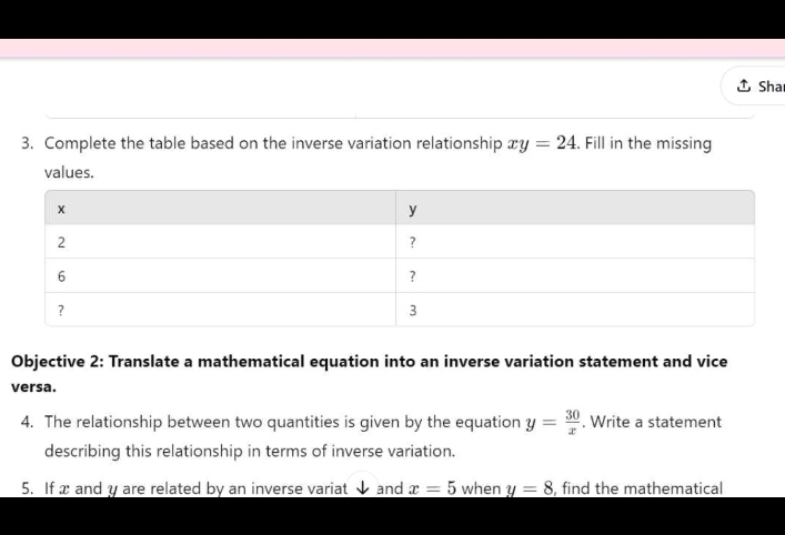 Sha 
3. Complete the table based on the inverse variation relationship xy=24 , Fill in the missing 
values. 
Objective 2: Translate a mathematical equation into an inverse variation statement and vice 
versa. 
4. The relationship between two quantities is given by the equation y= 30/x . Write a statement 
describing this relationship in terms of inverse variation. 
5. If x and y are related by an inverse variat ↓ and x=5 when y=8 , find the mathematical