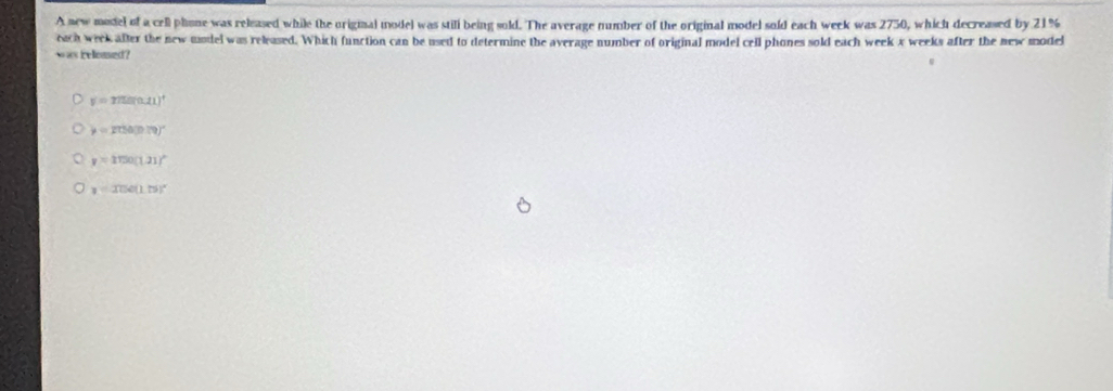 A new model of a cell plione was released while the original model was still being sold. The average number of the original model sold each week was 2750, which decreased by 21%
each week after the new undel was released. Which function can be used to determine the average number of original model cell phones sold each week x weeks after the new model
w w Feloased ?
y=275(0.11)^4
y=2750(0.79)^circ 
y=1150(1.21)^circ 
y=326(1.)^circ 