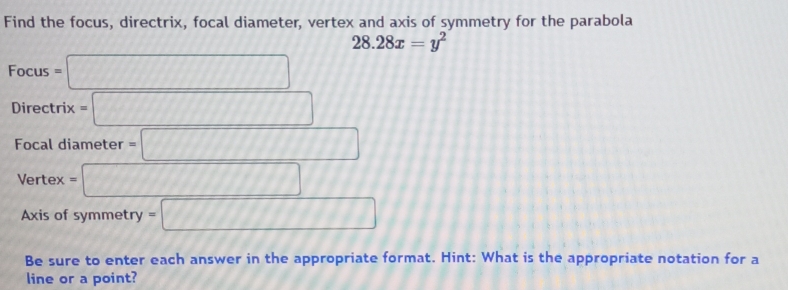 Find the focus, directrix, focal diameter, vertex and axis of symmetry for the parabola
28.28x=y^2
Focus=□
Directrix=□
Focal diameter =□
Vertex=□
Axis of symmetry =□
Be sure to enter each answer in the appropriate format. Hint: What is the appropriate notation for a 
line or a point?