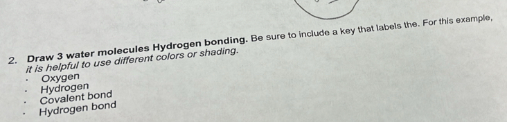 Draw 3 water molecules Hydrogen bonding. Be sure to include a key that labels the. For this example,
it is helpful to use different colors or shading.
Oxygen
Hydrogen
Hydrogen bond Covalent bond