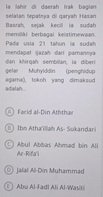 la lahir di daerah Irak bagian
selatan tepatnya di qaryah Hasan
Basrah, sejak kecil ia sudah
memiliki berbagai keistimewaan.
Pada usia 21 tahun ia sudah
mendapat ijazah dari pamannya
dan khirqah sembilan, ia diberi
gelar Muhyiddin (penghidup
agama), tokoh yang dimaksud
adalah...
A Farid al-Din Aththar
B Ibn Atha'illah As- Sukandari
C Abul Abbas Ahmad bin Ali
Ar-Rifa’i
DJalal Al-Din Muhammad
E Abu Al-Fadl Ali Al-Wasiti