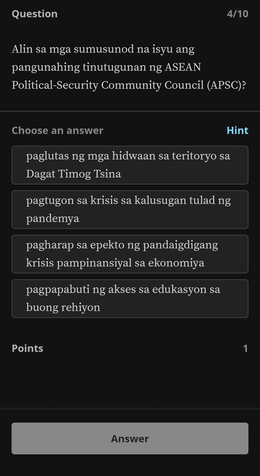 Question 4/10
Alin sa mga sumusunod na isyu ang
pangunahing tinutugunan ng ASEAN
Political-Security Community Council (APSC)?
Choose an answer Hint
paglutas ng mga hidwaan sa teritoryo sa
Dagat Timog Tsina
pagtugon sa krisis sa kalusugan tulad ng
pandemya
pagharap sa epekto ng pandaigdigang
krisis pampinansiyal sa ekonomiya
pagpapabuti ng akses sa edukasyon sa
buong rehiyon
Points 1
Answer