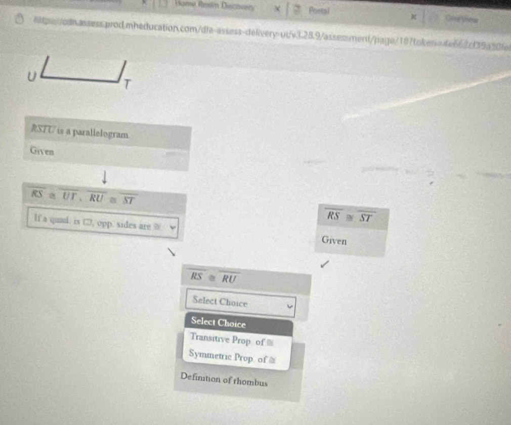 Home Resin Discovery Portal CtuView
eitpecdn.assess.prod.mheducation.com/die-assess-delivery-ut/v3.28.9/assessment/page/187token>=4e662cf39a3dfe
U
T
RSTU is a parallelogram.
Given
frac downarrow RS=overline UT· overline RU≌ overline ST
If a quad. is □, opp. sides are
overline RS≌ overline ST
Given
overline RS≌ overline RU
Select Choice
Select Choice
Transitive Prop of %
Symmetric Prop of ≌
Defintion of rhombus