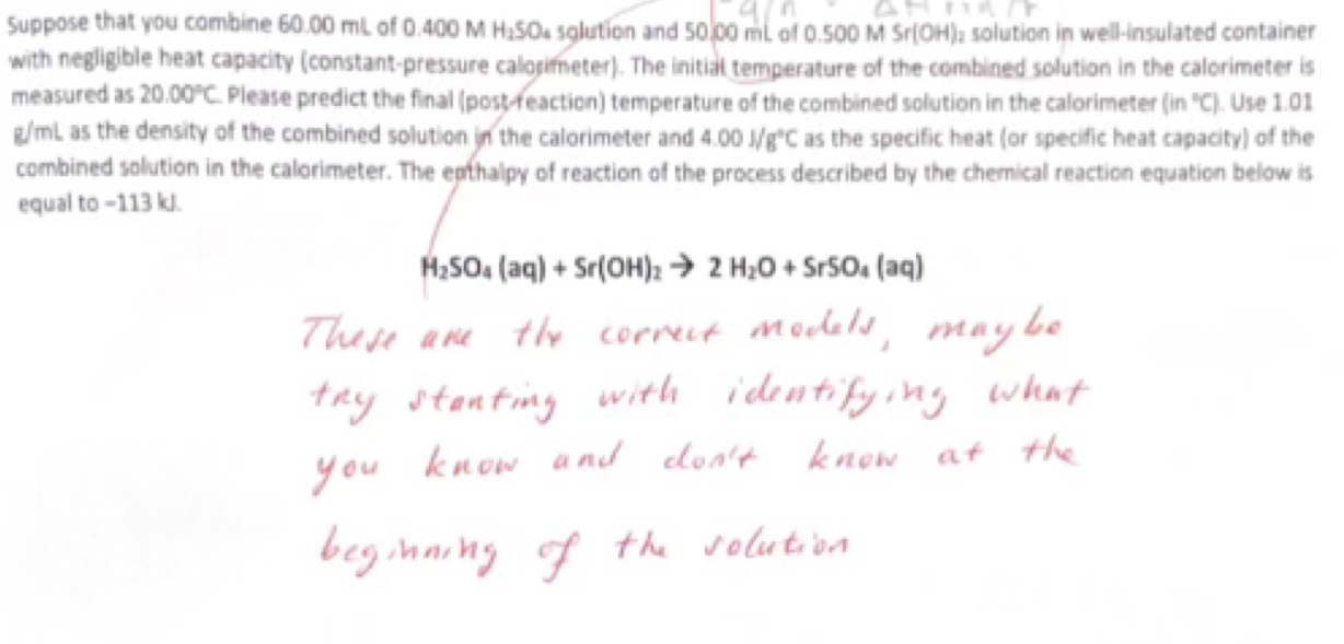 Suppose that you combine 60.00 mL of 0.400 M H_1SO_4 sglution and 50,00 mL of 0.500 M Sr(0 H): solution in well-insulated container 
with negligible heat capacity (constant-pressure calorimeter). The initial temperature of the combined solution in the calorimeter is 
measured as 20.00°C Please predict the final (post-feaction) temperature of the combined solution in the calorimeter (in°C) ). Use 1.01
g/mL as the density of the combined solution in the calorimeter and 4.00J/g°C as the specific heat (or specific heat capacity) of the 
combined solution in the calorimeter. The epthalpy of reaction of the process described by the chemical reaction equation below is 
equal to −113 kJ.
H_2SO_4(aq)+Sr(OH)_2to 2H_2O+SrSO_4(aq)