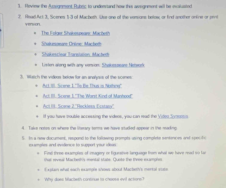Review the Assignment Rubric to understand how this assignment will be evaluated 
2. Read Act 3, Scenes 1-3 of Macbeth. Use one of the versions below, or find another online or print 
version. 
The Folger Shakespeare: Macbeth 
Shakespeare Online: Macbeth 
Shakesclear Translation: Macbeth 
Listen along with any version: Shakespeare Network 
3. Watch the videos below for an analysis of the scenes: 
Act III. Scene 1 'To Be Thus is Nothing' 
Act III, Scene 1 ''The Worst Kind of Manhood'' 
Act III. Scene 2 'Reckless Ecstasy' 
If you have trouble accessing the videos, you can read the Video Synopsis 
4. Take notes on where the literary terms we have studied appear in the reading 
5. In a new document, respond to the following prompts using complete sentences and specific 
examples and evidence to support your ideas: 
Find three examples of imagery or figurative language from what we have read so far 
that reveal Macbeth's mental state. Quote the three examples 
Explain what each example shows about Macbeth's mental state. 
Why does Macbeth continue to choose evil actions?