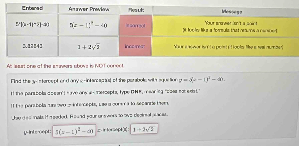 At least one of the answers above is NOT correct.
Find the y-intercept and any x-intercept(s) of the parabola with equation y=5(x-1)^2-40.
If the parabola doesn’t have any x-intercepts, type DNE, meaning “does not exist.”
If the parabola has two x-intercepts, use a comma to separate them.
Use decimals if needed. Round your answers to two decimal places.
y-intercept: 5(x-1)^2-40 x-intercept(s): 1+2sqrt(2)