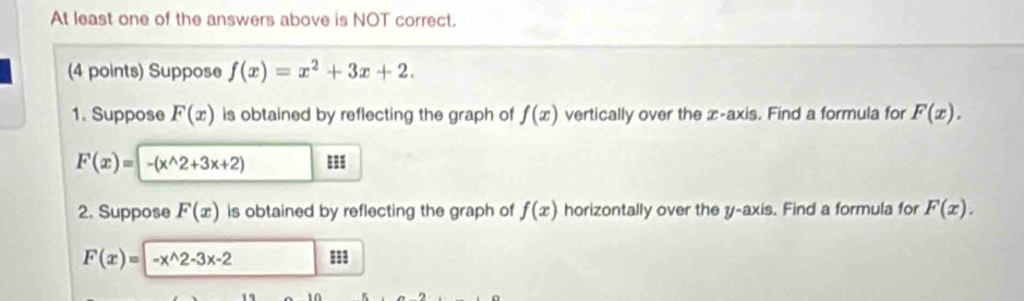 At least one of the answers above is NOT correct. 
(4 points) Suppose f(x)=x^2+3x+2. 
1. Suppose F(x) is obtained by reflecting the graph of f(x) vertically over the x-axis. Find a formula for F(x).
F(x)=-(x^(wedge)2+3x+2)
2. Suppose F(x) is obtained by reflecting the graph of f(x) horizontally over the y-axis. Find a formula for F(x).
F(x)=-x^(wedge)2-3x-2