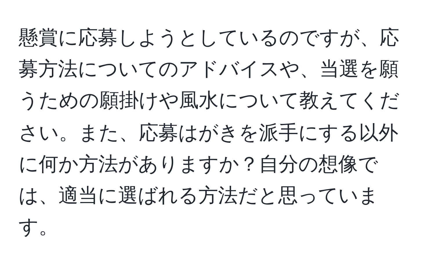 懸賞に応募しようとしているのですが、応募方法についてのアドバイスや、当選を願うための願掛けや風水について教えてください。また、応募はがきを派手にする以外に何か方法がありますか？自分の想像では、適当に選ばれる方法だと思っています。