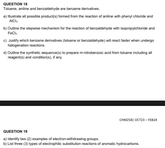 Toluene, aniline and benzaldehyde are benzene derivatives. 
a) Illustrate all possible product(s) formed from the reaction of aniline with phenyl chloride and 
AlCl₃. 
b) Outline the stepwise mechanism for the reaction of benzaldehyde with isopropylchloride and 
FeCl₃. 
c) Justify which benzene derivatives (toluene or benzaldehyde) will react faster when undergo 
halogenation reactions. 
d) Outline the synthetic sequence(s) to prepare m-nitrobenzoic acid from toluene including all 
reagent(s) and condition(s), if any. 
CHM258| OCT23 - FEB24 
QUESTION 19 
a) Identify two (2) examples of electron-withdrawing groups. 
b) List three (3) types of electrophilic substitution reactions of aromatic hydrocarbons.