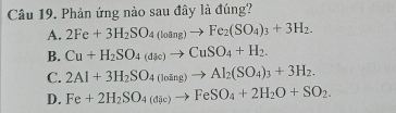 Phản ứng nào sau đây là đúng?
A. 2Fe+3H_2SO_4(loang)to Fe_2(SO_4)_3+3H_2.
B. Cu+H_2SO_4(dk)to CuSO_4+H_2.
C. 2Al+3H_2SO_4(loing)to Al_2(SO_4)_3+3H_2.
D. Fe+2H_2SO_4(dic)to FeSO_4+2H_2O+SO_2.