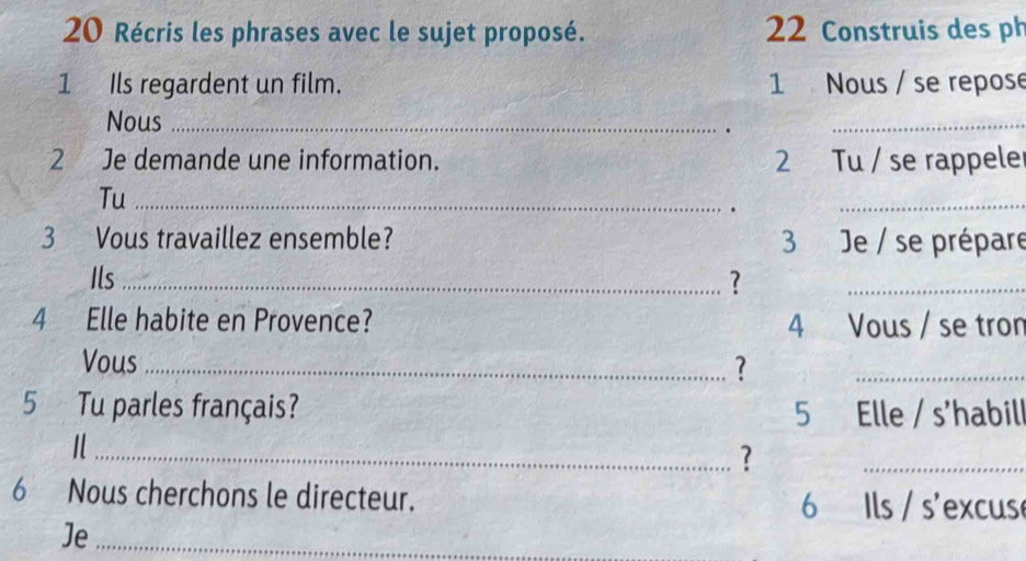 Récris les phrases avec le sujet proposé. 22 Construis des ph 
1 Ils regardent un film. 1 Nous / se repose 
Nous_ 
. 
_ 
2 Je demande une information. 2 Tu / se rappele 
Tu_ 
. 
_ 
3 Vous travaillez ensemble? 3 Je / se prépare 
Ils_ ?_ 
4 Elle habite en Provence? 4 Vous / se tron 
Vous_ 
? 
_ 
5 Tu parles français? 5 Elle / s'habil 
_? 
_ 
6 Nous cherchons le directeur. 6 Ils / s'excus 
Je_