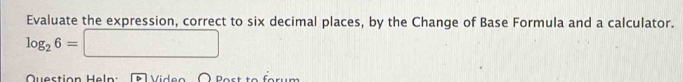 Evaluate the expression, correct to six decimal places, by the Change of Base Formula and a calculator.
log _26=□
Question Hel Video O Bost to forum