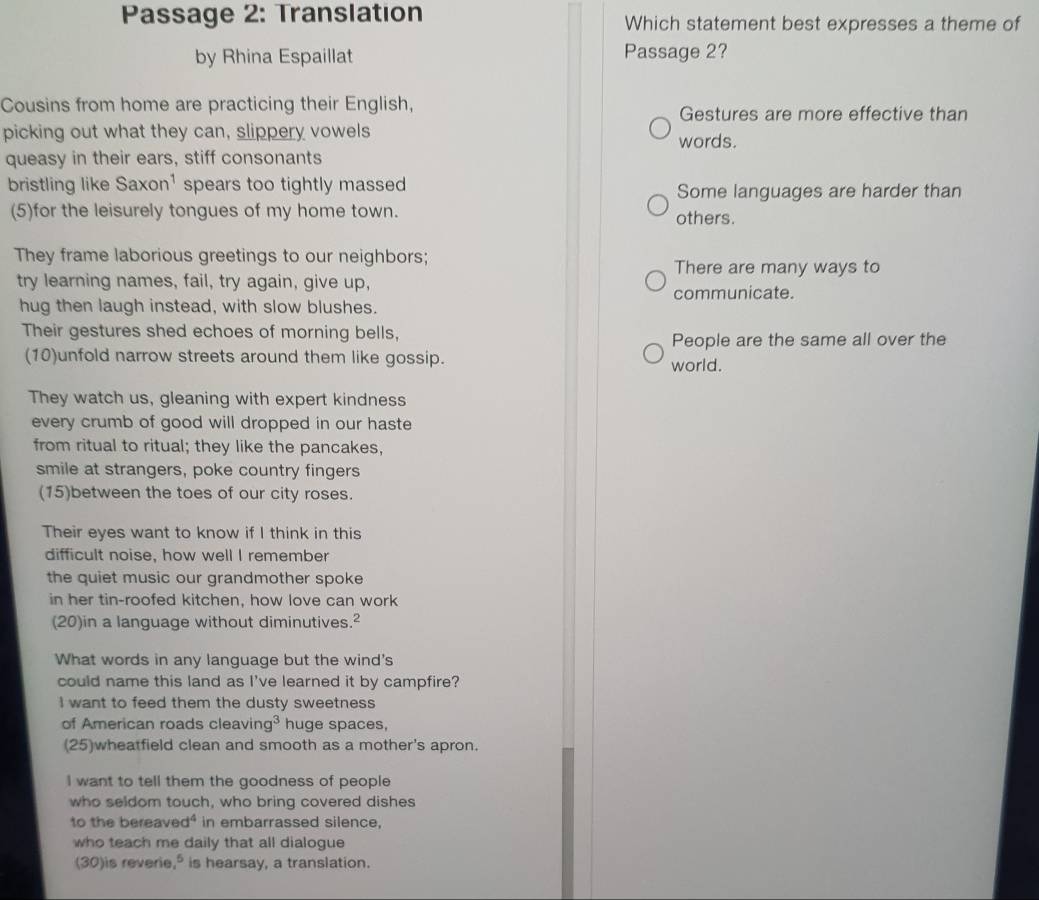 Passage 2: Translation Which statement best expresses a theme of
by Rhina Espaillat Passage 2?
Cousins from home are practicing their English, Gestures are more effective than
picking out what they can, slippery vowels
words.
queasy in their ears, stiff consonants
bristling like Saxon^1 spears too tightly massed Some languages are harder than
(5)for the leisurely tongues of my home town. others.
They frame laborious greetings to our neighbors;
There are many ways to
try learning names, fail, try again, give up,
communicate.
hug then laugh instead, with slow blushes.
Their gestures shed echoes of morning bells,
People are the same all over the
(10)unfold narrow streets around them like gossip. world.
They watch us, gleaning with expert kindness
every crumb of good will dropped in our haste
from ritual to ritual; they like the pancakes,
smile at strangers, poke country fingers
(15)between the toes of our city roses.
Their eyes want to know if I think in this
difficult noise, how well I remember
the quiet music our grandmother spoke
in her tin-roofed kitchen, how love can work
(20)in a language without diminutives.²
What words in any language but the wind's
could name this land as I've learned it by campfire?
I want to feed them the dusty sweetness
of American roads cleavin g^3 huge spaces,
(25)wheatfield clean and smooth as a mother's apron.
I want to tell them the goodness of people
who seldom touch, who bring covered dishes
to the bereave d° in embarrassed silence,
who teach me daily that all dialogue
(30)is reverie,° is hearsay, a translation.